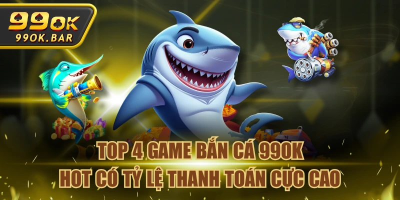 Top 4 Game Bắn Cá 99OK Hot Có Tỷ Lệ Thanh Toán Cực Cao
